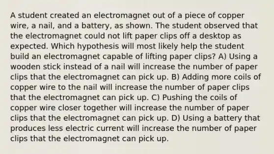 A student created an electromagnet out of a piece of copper wire, a nail, and a battery, as shown. The student observed that the electromagnet could not lift paper clips off a desktop as expected. Which hypothesis will most likely help the student build an electromagnet capable of lifting paper clips? A) Using a wooden stick instead of a nail will increase the number of paper clips that the electromagnet can pick up. B) Adding more coils of copper wire to the nail will increase the number of paper clips that the electromagnet can pick up. C) Pushing the coils of copper wire closer together will increase the number of paper clips that the electromagnet can pick up. D) Using a battery that produces less electric current will increase the number of paper clips that the electromagnet can pick up.