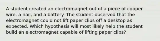 A student created an electromagnet out of a piece of copper wire, a nail, and a battery. The student observed that the electromagnet could not lift paper clips off a desktop as expected. Which hypothesis will most likely help the student build an electromagnet capable of lifting paper clips?