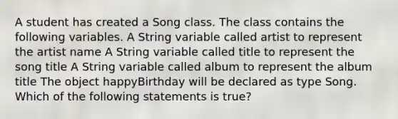 A student has created a Song class. The class contains the following variables. A String variable called artist to represent the artist name A String variable called title to represent the song title A String variable called album to represent the album title The object happyBirthday will be declared as type Song. Which of the following statements is true?