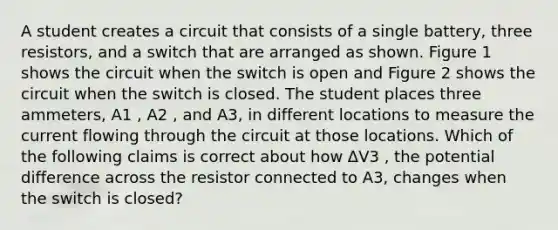 A student creates a circuit that consists of a single battery, three resistors, and a switch that are arranged as shown. Figure 1 shows the circuit when the switch is open and Figure 2 shows the circuit when the switch is closed. The student places three ammeters, A1 , A2 , and A3, in different locations to measure the current flowing through the circuit at those locations. Which of the following claims is correct about how ΔV3 , the potential difference across the resistor connected to A3, changes when the switch is closed?