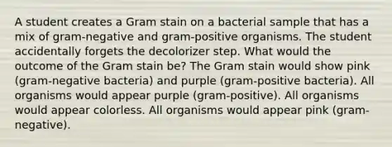 A student creates a Gram stain on a bacterial sample that has a mix of gram-negative and gram-positive organisms. The student accidentally forgets the decolorizer step. What would the outcome of the Gram stain be? The Gram stain would show pink (gram-negative bacteria) and purple (gram-positive bacteria). All organisms would appear purple (gram-positive). All organisms would appear colorless. All organisms would appear pink (gram-negative).