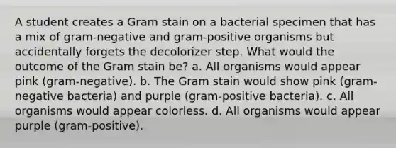 A student creates a Gram stain on a bacterial specimen that has a mix of gram-negative and gram-positive organisms but accidentally forgets the decolorizer step. What would the outcome of the Gram stain be? a. All organisms would appear pink (gram-negative). b. The Gram stain would show pink (gram-negative bacteria) and purple (gram-positive bacteria). c. All organisms would appear colorless. d. All organisms would appear purple (gram-positive).