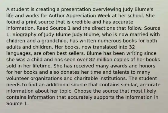 A student is creating a presentation overviewing Judy Blume's life and works for Author Appreciation Week at her school. She found a print source that is credible and has accurate information. Read Source 1 and the directions that follow. Source 1: Biography of Judy Blume Judy Blume, who is now married with children and a grandchild, has written numerous books for both adults and children. Her books, now translated into 32 languages, are often best sellers. Blume has been writing since she was a child and has seen over 82 million copies of her books sold in her lifetime. She has received many awards and honors for her books and also donates her time and talents to many volunteer organizations and charitable institutions. The student needs to find an additional source that contains similar, accurate information about her topic. Choose the source that most likely contains information that accurately supports the information in Source 1.