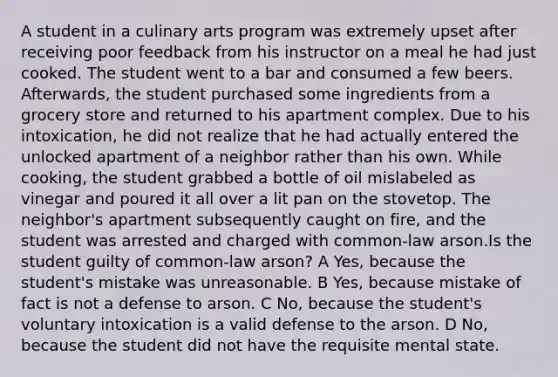 A student in a culinary arts program was extremely upset after receiving poor feedback from his instructor on a meal he had just cooked. The student went to a bar and consumed a few beers. Afterwards, the student purchased some ingredients from a grocery store and returned to his apartment complex. Due to his intoxication, he did not realize that he had actually entered the unlocked apartment of a neighbor rather than his own. While cooking, the student grabbed a bottle of oil mislabeled as vinegar and poured it all over a lit pan on the stovetop. The neighbor's apartment subsequently caught on fire, and the student was arrested and charged with common-law arson.Is the student guilty of common-law arson? A Yes, because the student's mistake was unreasonable. B Yes, because mistake of fact is not a defense to arson. C No, because the student's voluntary intoxication is a valid defense to the arson. D No, because the student did not have the requisite mental state.