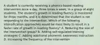 A student is currently receiving a phonics-based reading intervention once a day, three times a week, in a group of eight students. The student's growth in reading fluency is monitored for three months, and it is determined that the student is not responding to the intervention. Which of the following intensification approaches would be most likely to result in a faster rate of growth in reading fluency? A. Reducing the size of the intervention group? B. Adding self-regulated learning strategies C. Adding additional phonemic awareness instruction D. Increasing the frequency of the intervention