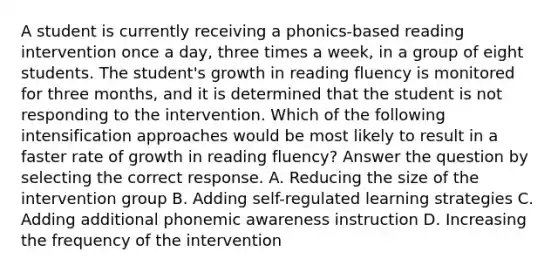 A student is currently receiving a phonics-based reading intervention once a day, three times a week, in a group of eight students. The student's growth in reading fluency is monitored for three months, and it is determined that the student is not responding to the intervention. Which of the following intensification approaches would be most likely to result in a faster rate of growth in reading fluency? Answer the question by selecting the correct response. A. Reducing the size of the intervention group B. Adding self-regulated learning strategies C. Adding additional phonemic awareness instruction D. Increasing the frequency of the intervention