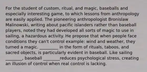 For the student of custom, ritual, and magic, baseballs and especially interesting game, to which lessons from anthropology are easily applied. The pioneering anthropologist Bronislaw Malinowski, writing about pacific islanders rather than baseball players, noted they had developed all sorts of magic to use in sailing, a hazardous activity. He propose that when people face conditions they can't control example: wind and weather, they turned a magic. _________ in the form of rituals, taboos, and sacred objects, is particularly evident in baseball. Like sailing ________, baseball ________reduces psychological stress, creating an illusion of control when real control is lacking.