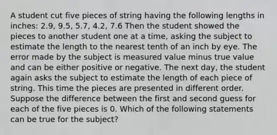 A student cut five pieces of string having the following lengths in inches: 2.9, 9.5, 5.7, 4.2, 7.6 Then the student showed the pieces to another student one at a time, asking the subject to estimate the length to the nearest tenth of an inch by eye. The error made by the subject is measured value minus true value and can be either positive or negative. The next day, the student again asks the subject to estimate the length of each piece of string. This time the pieces are presented in different order. Suppose the difference between the first and second guess for each of the five pieces is 0. Which of the following statements can be true for the subject?