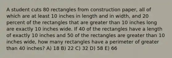 A student cuts 80 rectangles from construction paper, all of which are at least 10 inches in length and in width, and 20 percent of the rectangles that are greater than 10 inches long are exactly 10 inches wide. If 40 of the rectangles have a length of exactly 10 inches and 50 of the rectangles are greater than 10 inches wide, how many rectangles have a perimeter of greater than 40 inches? A) 18 B) 22 C) 32 D) 58 E) 66