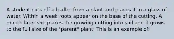 A student cuts off a leaflet from a plant and places it in a glass of water. Within a week roots appear on the base of the cutting. A month later she places the growing cutting into soil and it grows to the full size of the "parent" plant. This is an example of: