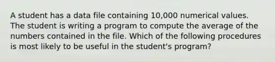 A student has a data file containing 10,000 numerical values. The student is writing a program to compute the average of the numbers contained in the file. Which of the following procedures is most likely to be useful in the student's program?