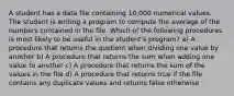 A student has a data file containing 10,000 numerical values. The student is writing a program to compute the average of the numbers contained in the file. Which of the following procedures is most likely to be useful in the student's program? a) A procedure that returns the quotient when dividing one value by another b) A procedure that returns the sum when adding one value to another c) A procedure that returns the sum of the values in the file d) A procedure that returns true if the file contains any duplicate values and returns false otherwise