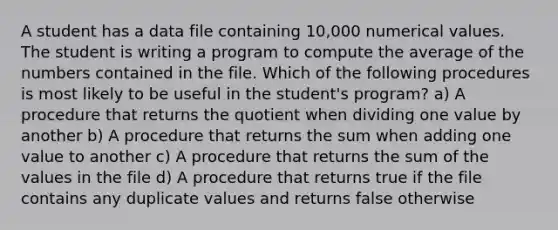 A student has a data file containing 10,000 numerical values. The student is writing a program to compute the average of the numbers contained in the file. Which of the following procedures is most likely to be useful in the student's program? a) A procedure that returns the quotient when dividing one value by another b) A procedure that returns the sum when adding one value to another c) A procedure that returns the sum of the values in the file d) A procedure that returns true if the file contains any duplicate values and returns false otherwise