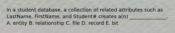 In a student​ database, a collection of related attributes such as​ LastName, FirstName, and​ Student# creates​ a(n) _______________. A. entity B. relationship C. file D. record E. bit