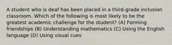 A student who is deaf has been placed in a third-grade inclusion classroom. Which of the following is most likely to be the greatest academic challenge for the student? (A) Forming friendships (B) Understanding mathematics (C) Using the English language (D) Using visual cues