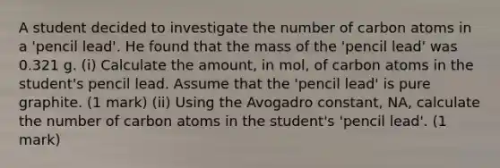 A student decided to investigate the number of carbon atoms in a 'pencil lead'. He found that the mass of the 'pencil lead' was 0.321 g. (i) Calculate the amount, in mol, of carbon atoms in the student's pencil lead. Assume that the 'pencil lead' is pure graphite. (1 mark) (ii) Using the Avogadro constant, NA, calculate the number of carbon atoms in the student's 'pencil lead'. (1 mark)