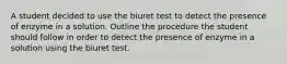 A student decided to use the biuret test to detect the presence of enzyme in a solution. Outline the procedure the student should follow in order to detect the presence of enzyme in a solution using the biuret test.