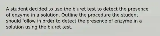 A student decided to use the biuret test to detect the presence of enzyme in a solution. Outline the procedure the student should follow in order to detect the presence of enzyme in a solution using the biuret test.