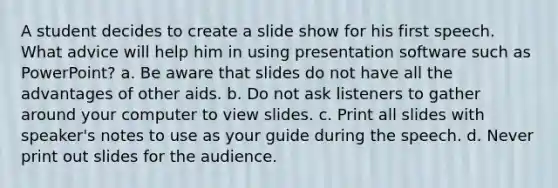 A student decides to create a slide show for his first speech. What advice will help him in using presentation software such as PowerPoint? a. Be aware that slides do not have all the advantages of other aids. b. Do not ask listeners to gather around your computer to view slides. c. Print all slides with speaker's notes to use as your guide during the speech. d. Never print out slides for the audience.