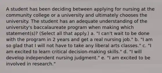 A student has been deciding between applying for nursing at the community college or a university and ultimately chooses the university. The student has an adequate understanding of the university's baccalaureate program when making which statement(s)? (Select all that apply.) a. "I can't wait to be done with the program in 2 years and get a real nursing job." b. "I am so glad that I will not have to take any liberal arts classes." c. "I am excited to learn critical decision-making skills." d. "I will develop independent nursing judgment." e. "I am excited to be involved in research."