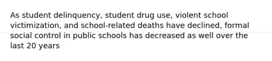 As student delinquency, student drug use, violent school victimization, and school-related deaths have declined, formal social control in public schools has decreased as well over the last 20 years