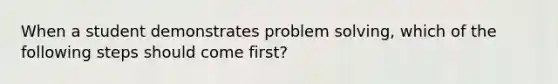 When a student demonstrates problem solving, which of the following steps should come first?