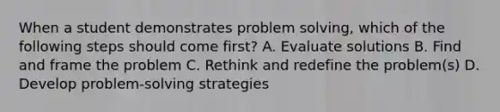 When a student demonstrates problem solving, which of the following steps should come first? A. Evaluate solutions B. Find and frame the problem C. Rethink and redefine the problem(s) D. Develop problem-solving strategies