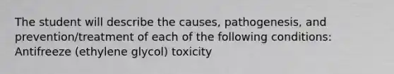 The student will describe the causes, pathogenesis, and prevention/treatment of each of the following conditions: Antifreeze (ethylene glycol) toxicity