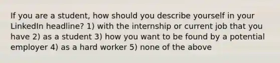 If you are a student, how should you describe yourself in your LinkedIn headline? 1) with the internship or current job that you have 2) as a student 3) how you want to be found by a potential employer 4) as a hard worker 5) none of the above