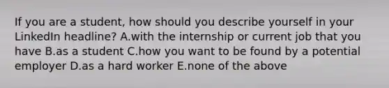 If you are a student, how should you describe yourself in your LinkedIn headline? A.with the internship or current job that you have B.as a student C.how you want to be found by a potential employer D.as a hard worker E.none of the above