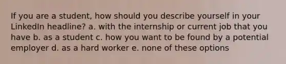 If you are a student, how should you describe yourself in your LinkedIn headline? a. with the internship or current job that you have b. as a student c. how you want to be found by a potential employer d. as a hard worker e. none of these options