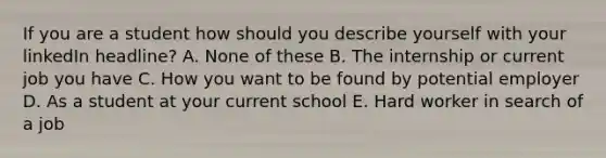 If you are a student how should you describe yourself with your linkedIn headline? A. None of these B. The internship or current job you have C. How you want to be found by potential employer D. As a student at your current school E. Hard worker in search of a job
