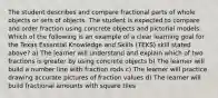 The student describes and compare fractional parts of whole objects or sets of objects. The student is expected to compare and order fraction using concrete objects and pictorial models. Which of the following is an example of a clear learning goal for the Texas Essential Knowledge and Skills (TEKS) skill stated above? a) The learner will understand and explain which of two fractions is greater by using concrete objects b) The learner will build a number line with fraction rods c) The learner will practice drawing accurate pictures of fraction values d) The learner will build fractional amounts with square tiles