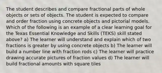 The student describes and compare fractional parts of whole objects or sets of objects. The student is expected to compare and order fraction using concrete objects and pictorial models. Which of the following is an example of a clear learning goal for the Texas Essential Knowledge and Skills (TEKS) skill stated above? a) The learner will understand and explain which of two fractions is greater by using concrete objects b) The learner will build a number line with fraction rods c) The learner will practice drawing accurate pictures of fraction values d) The learner will build fractional amounts with square tiles