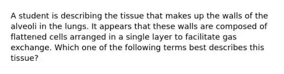 A student is describing the tissue that makes up the walls of the alveoli in the lungs. It appears that these walls are composed of flattened cells arranged in a single layer to facilitate <a href='https://www.questionai.com/knowledge/kU8LNOksTA-gas-exchange' class='anchor-knowledge'>gas exchange</a>. Which one of the following terms best describes this tissue?