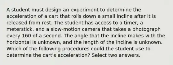 A student must design an experiment to determine the acceleration of a cart that rolls down a small incline after it is released from rest. The student has access to a timer, a meterstick, and a slow-motion camera that takes a photograph every 160 of a second. The angle that the incline makes with the horizontal is unknown, and the length of the incline is unknown. Which of the following procedures could the student use to determine the cart's acceleration? Select two answers.