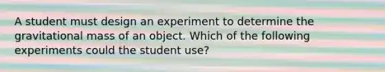 A student must design an experiment to determine the gravitational mass of an object. Which of the following experiments could the student use?