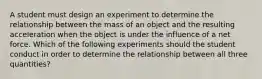 A student must design an experiment to determine the relationship between the mass of an object and the resulting acceleration when the object is under the influence of a net force. Which of the following experiments should the student conduct in order to determine the relationship between all three quantities?