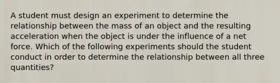 A student must design an experiment to determine the relationship between the mass of an object and the resulting acceleration when the object is under the influence of a net force. Which of the following experiments should the student conduct in order to determine the relationship between all three quantities?