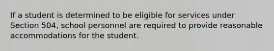 If a student is determined to be eligible for services under Section 504, school personnel are required to provide reasonable accommodations for the student.