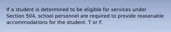 If a student is determined to be eligible for services under Section 504, school personnel are required to provide reasonable accommodations for the student. T or F.