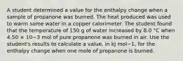 A student determined a value for the enthalpy change when a sample of propanone was burned. The heat produced was used to warm some water in a copper calorimeter. The student found that the temperature of 150 g of water increased by 8.0 °C when 4.50 × 10−3 mol of pure propanone was burned in air. Use the student's results to calculate a value, in kJ mol−1, for the enthalpy change when one mole of propanone is burned.