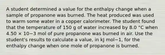 A student determined a value for the enthalpy change when a sample of propanone was burned. The heat produced was used to warm some water in a copper calorimeter. The student found that the temperature of 150 g of water increased by 8.0 °C when 4.50 × 10−3 mol of pure propanone was burned in air. Use the student's results to calculate a value, in kJ mol−1, for the enthalpy change when one mole of propanone is burned.