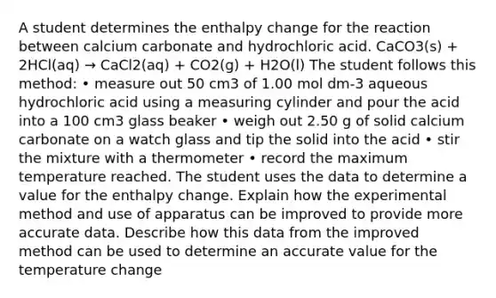 A student determines the enthalpy change for the reaction between calcium carbonate and hydrochloric acid. CaCO3(s) + 2HCl(aq) → CaCl2(aq) + CO2(g) + H2O(l) The student follows this method: • measure out 50 cm3 of 1.00 mol dm-3 aqueous hydrochloric acid using a measuring cylinder and pour the acid into a 100 cm3 glass beaker • weigh out 2.50 g of solid calcium carbonate on a watch glass and tip the solid into the acid • stir the mixture with a thermometer • record the maximum temperature reached. The student uses the data to determine a value for the enthalpy change. Explain how the experimental method and use of apparatus can be improved to provide more accurate data. Describe how this data from the improved method can be used to determine an accurate value for the temperature change