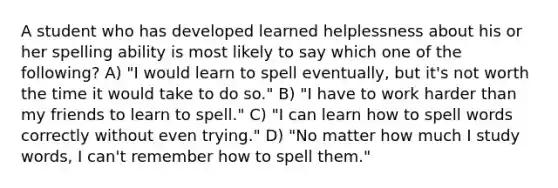 A student who has developed learned helplessness about his or her spelling ability is most likely to say which one of the following? A) "I would learn to spell eventually, but it's not worth the time it would take to do so." B) "I have to work harder than my friends to learn to spell." C) "I can learn how to spell words correctly without even trying." D) "No matter how much I study words, I can't remember how to spell them."