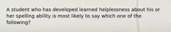 A student who has developed learned helplessness about his or her spelling ability is most likely to say which one of the following?