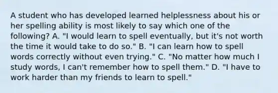 A student who has developed learned helplessness about his or her spelling ability is most likely to say which one of the following? A. "I would learn to spell eventually, but it's not worth the time it would take to do so." B. "I can learn how to spell words correctly without even trying." C. "No matter how much I study words, I can't remember how to spell them." D. "I have to work harder than my friends to learn to spell."