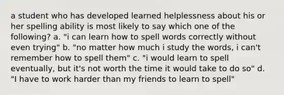 a student who has developed learned helplessness about his or her spelling ability is most likely to say which one of the following? a. "i can learn how to spell words correctly without even trying" b. "no matter how much i study the words, i can't remember how to spell them" c. "i would learn to spell eventually, but it's not worth the time it would take to do so" d. "I have to work harder than my friends to learn to spell"