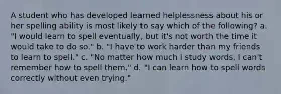 A student who has developed learned helplessness about his or her spelling ability is most likely to say which of the following? a. "I would learn to spell eventually, but it's not worth the time it would take to do so." b. "I have to work harder than my friends to learn to spell." c. "No matter how much I study words, I can't remember how to spell them." d. "I can learn how to spell words correctly without even trying."