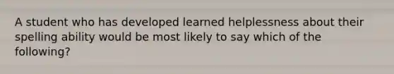 A student who has developed learned helplessness about their spelling ability would be most likely to say which of the following?